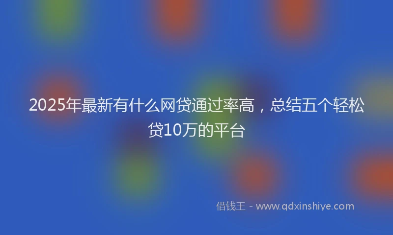 2025年最新有什么网贷通过率高，总结五个轻松贷10万的平台