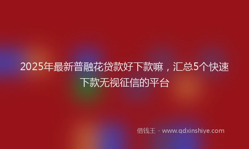 2025年最新普融花贷款好下款嘛，汇总5个快速下款无视征信的平台