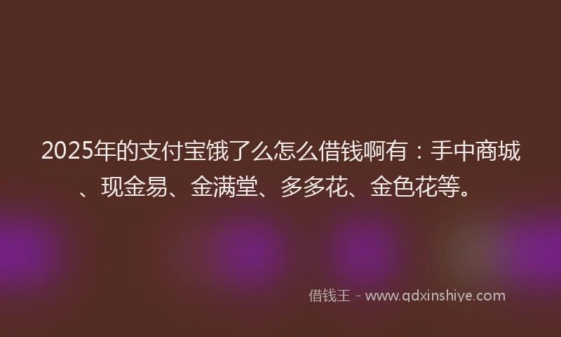 2025年的支付宝饿了么怎么借钱啊有：手中商城、现金易、金满堂、多多花、金色花等。