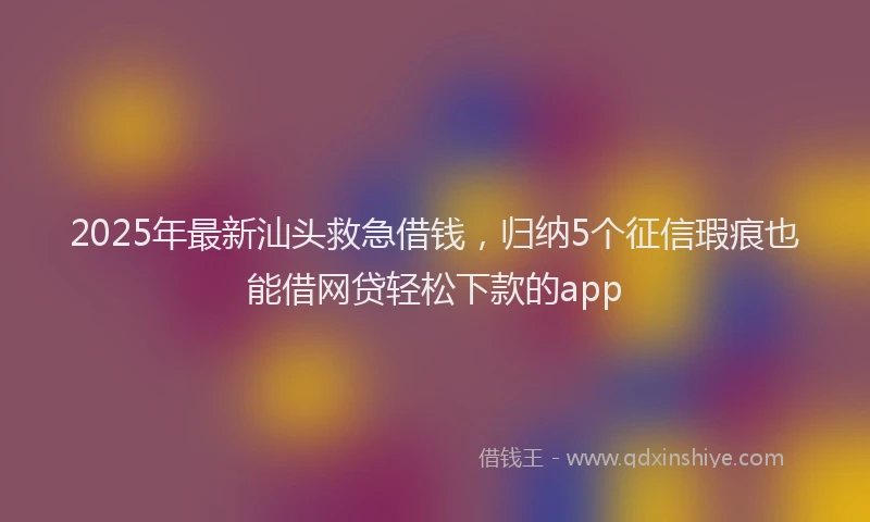 2025年最新汕头救急借钱，归纳5个征信瑕疵也能借网贷轻松下款的app