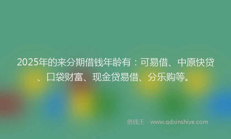 2025年的来分期借钱年龄有：可易借、中原快贷、口袋财富、现金贷易借、分乐购等。