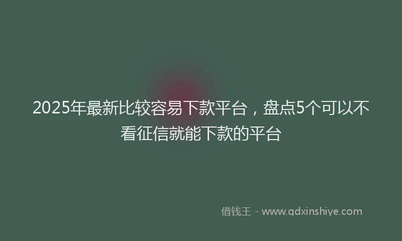 2025年最新比较容易下款平台，盘点5个可以不看征信就能下款的平台