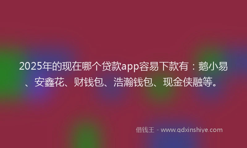 2025年的现在哪个贷款app容易下款有：鹅小易、安鑫花、财钱包、浩瀚钱包、现金侠融等。
