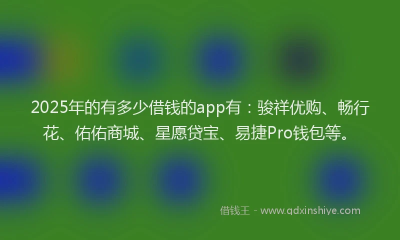 2025年的有多少借钱的app有：骏祥优购、畅行花、佑佑商城、星愿贷宝、易捷Pro钱包等。