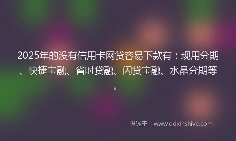 2025年的没有信用卡网贷容易下款有：现用分期、快捷宝融、省时贷融、闪贷宝融、水晶分期等。
