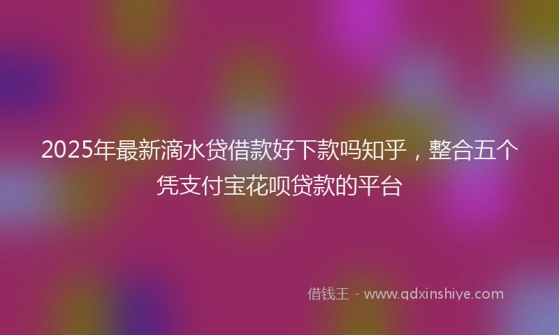 2025年最新滴水贷借款好下款吗知乎，整合五个凭支付宝花呗贷款的平台