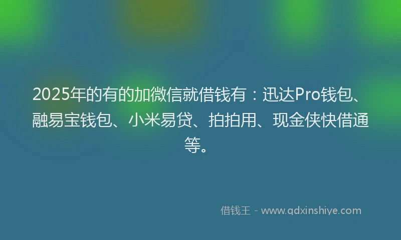 2025年的有的加微信就借钱有：迅达Pro钱包、融易宝钱包、小米易贷、拍拍用、现金侠快借通等。
