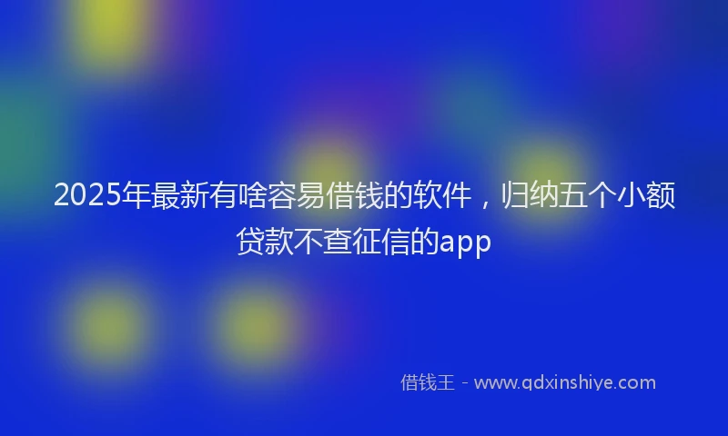 2025年最新有啥容易借钱的软件，归纳五个小额贷款不查征信的app