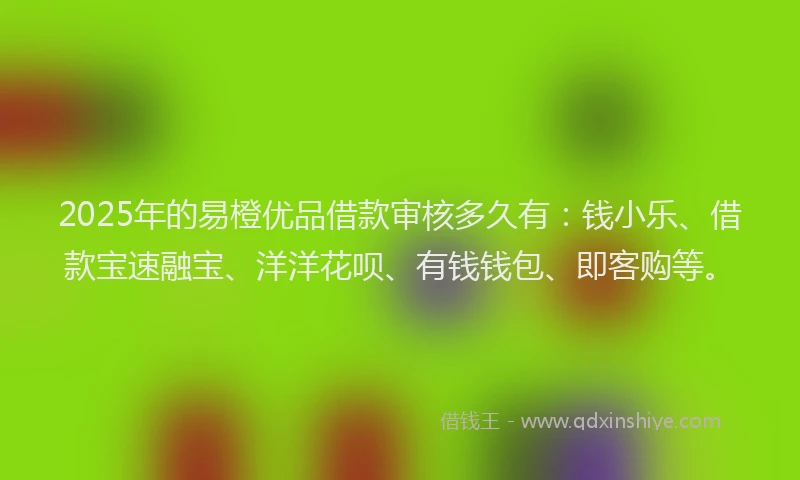 2025年的易橙优品借款审核多久有：钱小乐、借款宝速融宝、洋洋花呗、有钱钱包、即客购等。