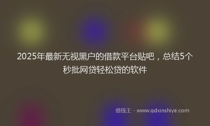 2025年最新无视黑户的借款平台贴吧，总结5个秒批网贷轻松贷的软件