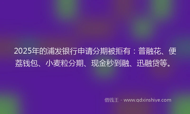 2025年的浦发银行申请分期被拒有：普融花、便荔钱包、小麦粒分期、现金秒到融、迅融贷等。