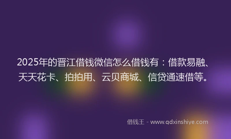 2025年的晋江借钱微信怎么借钱有：借款易融、天天花卡、拍拍用、云贝商城、信贷通速借等。