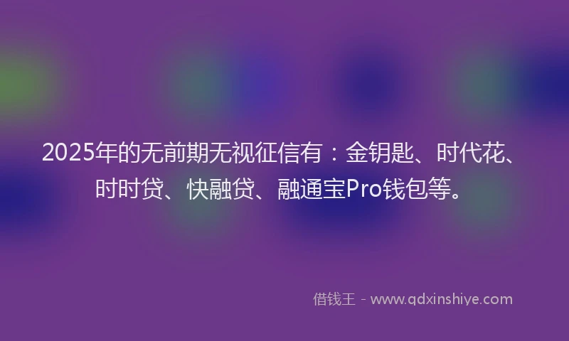 2025年的无前期无视征信有：金钥匙、时代花、时时贷、快融贷、融通宝Pro钱包等。