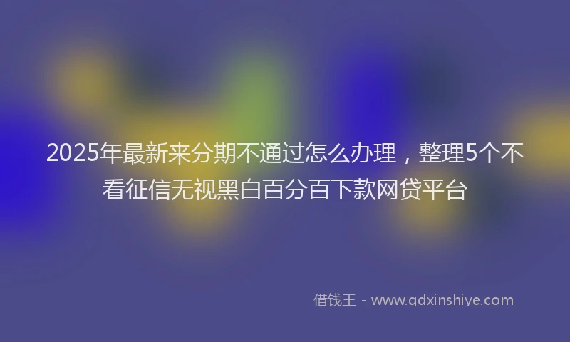 2025年最新来分期不通过怎么办理，整理5个不看征信无视黑白百分百下款网贷平台