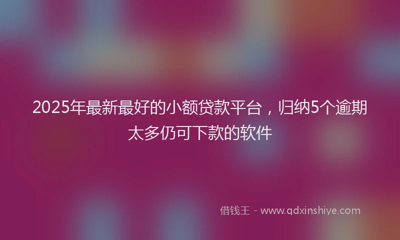 2025年最新最好的小额贷款平台，归纳5个逾期太多仍可下款的软件