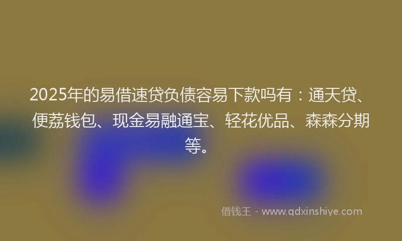 2025年的易借速贷负债容易下款吗有：通天贷、便荔钱包、现金易融通宝、轻花优品、森森分期等。