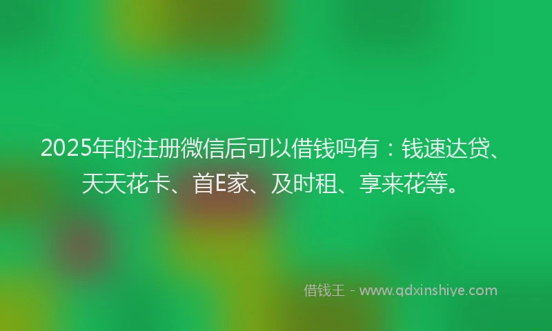 2025年的注册微信后可以借钱吗有：钱速达贷、天天花卡、首E家、及时租、享来花等。