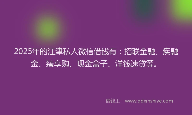 2025年的江津私人微信借钱有：招联金融、疾融金、臻享购、现金盒子、洋钱速贷等。