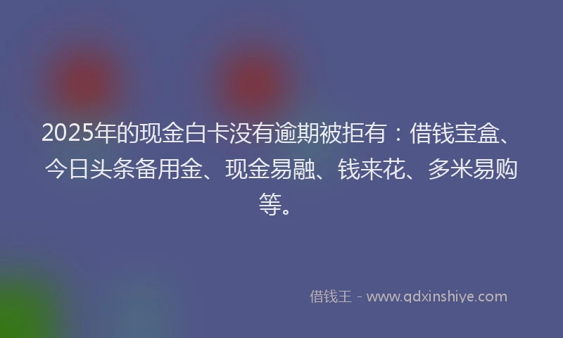 2025年的现金白卡没有逾期被拒有：借钱宝盒、今日头条备用金、现金易融、钱来花、多米易购等。