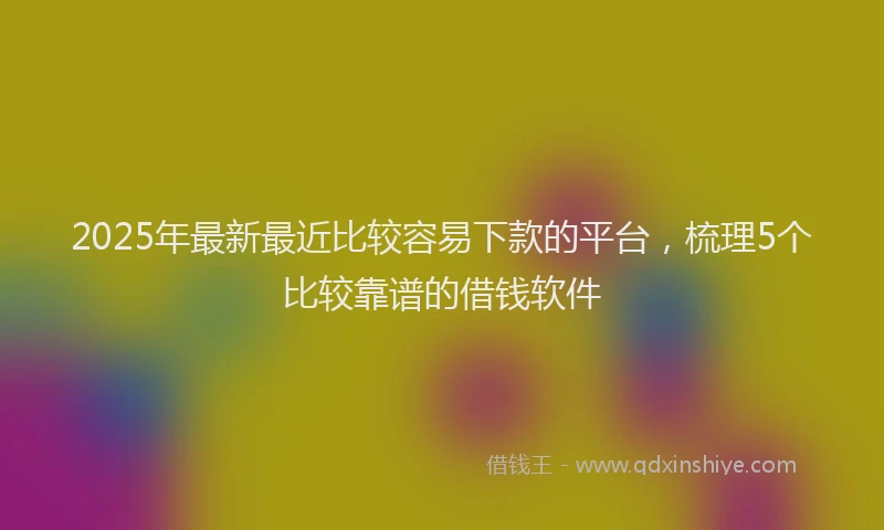 2025年最新最近比较容易下款的平台，梳理5个比较靠谱的借钱软件