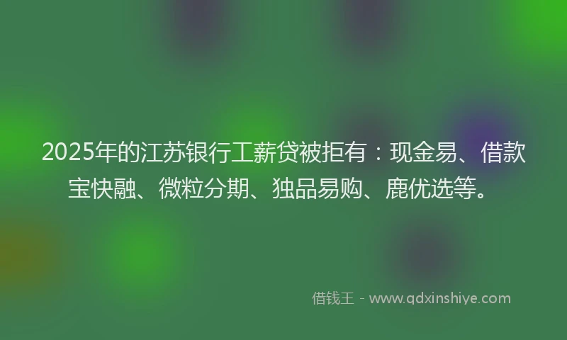 2025年的江苏银行工薪贷被拒有：现金易、借款宝快融、微粒分期、独品易购、鹿优选等。