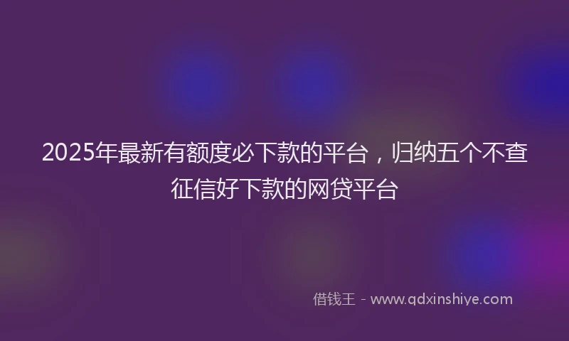 2025年最新有额度必下款的平台，归纳五个不查征信好下款的网贷平台
