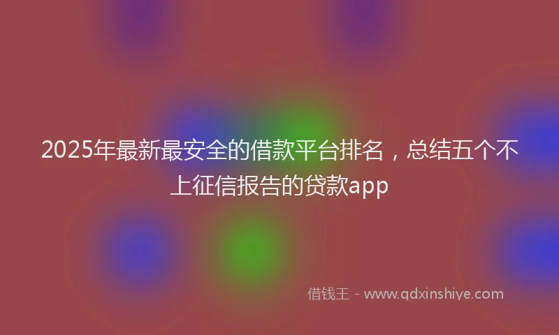 2025年最新最安全的借款平台排名，总结五个不上征信报告的贷款app