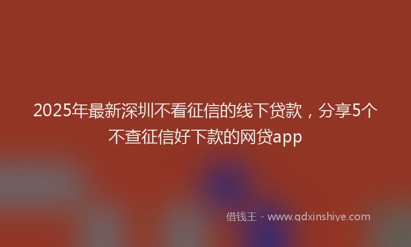 2025年最新深圳不看征信的线下贷款，分享5个不查征信好下款的网贷app