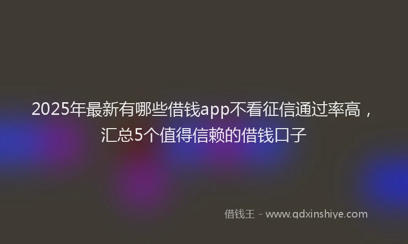 2025年最新有哪些借钱app不看征信通过率高，汇总5个值得信赖的借钱口子