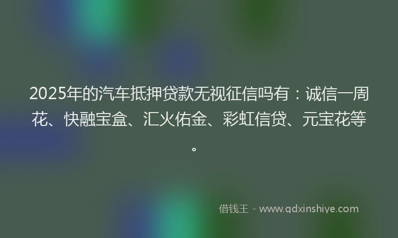 2025年的汽车抵押贷款无视征信吗有：诚信一周花、快融宝盒、汇火佑金、彩虹信贷、元宝花等。