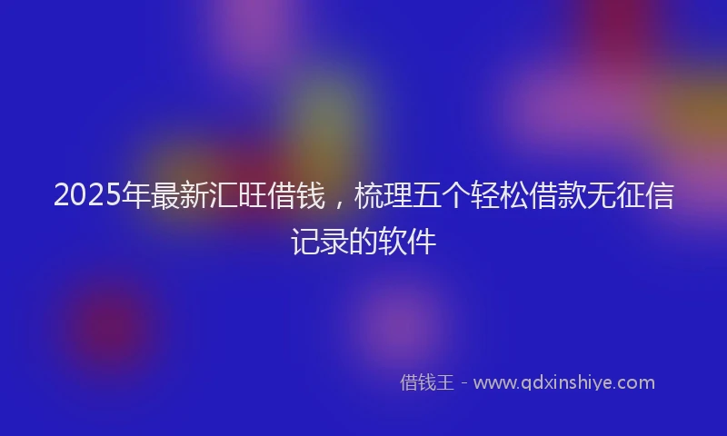 2025年最新汇旺借钱，梳理五个轻松借款无征信记录的软件