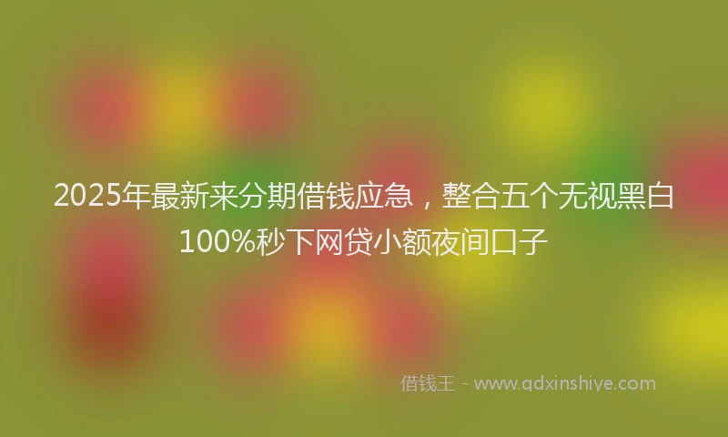 2025年最新来分期借钱应急，整合五个无视黑白100%秒下网贷小额夜间口子