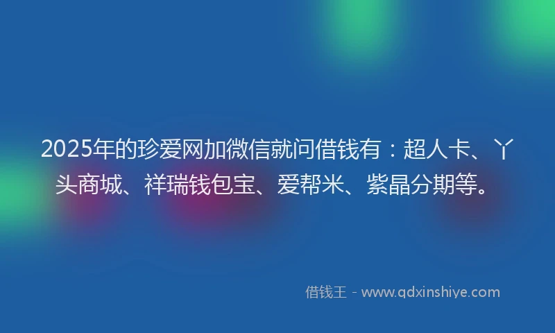 2025年的珍爱网加微信就问借钱有：超人卡、丫头商城、祥瑞钱包宝、爱帮米、紫晶分期等。