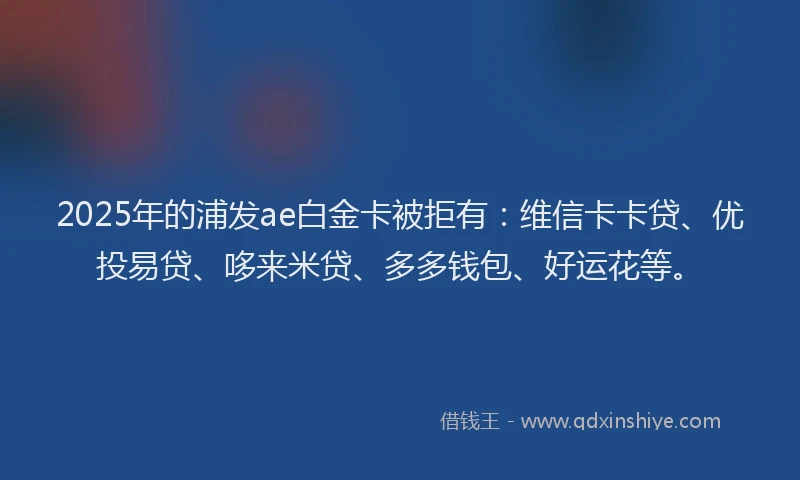 2025年的浦发ae白金卡被拒有：维信卡卡贷、优投易贷、哆来米贷、多多钱包、好运花等。