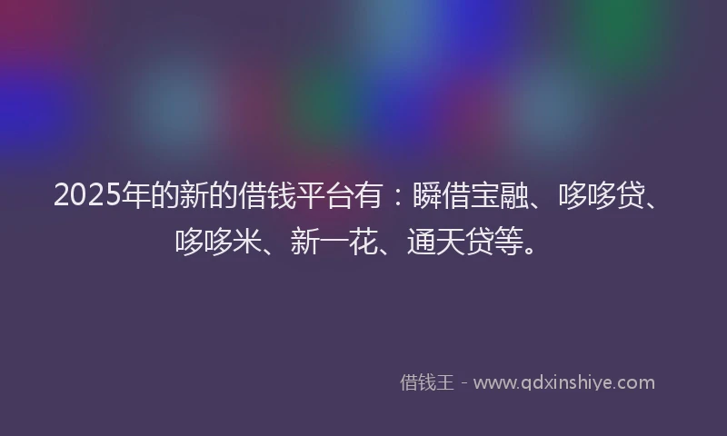 2025年的新的借钱平台有：瞬借宝融、哆哆贷、哆哆米、新一花、通天贷等。