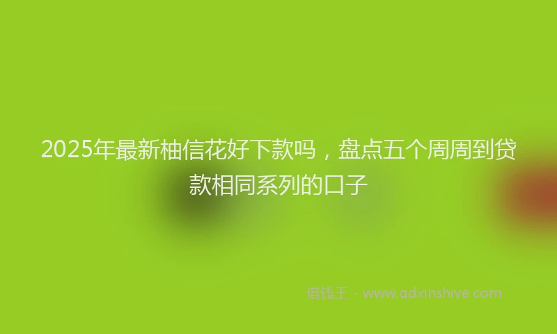 2025年最新柚信花好下款吗，盘点五个周周到贷款相同系列的口子