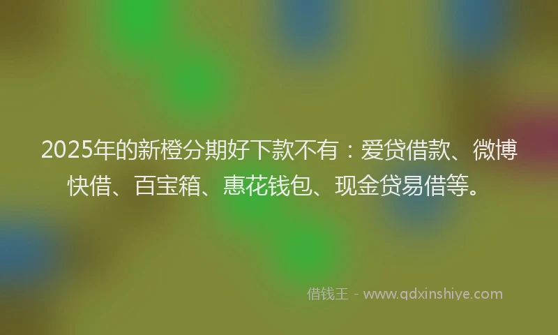 2025年的新橙分期好下款不有：爱贷借款、微博快借、百宝箱、惠花钱包、现金贷易借等。