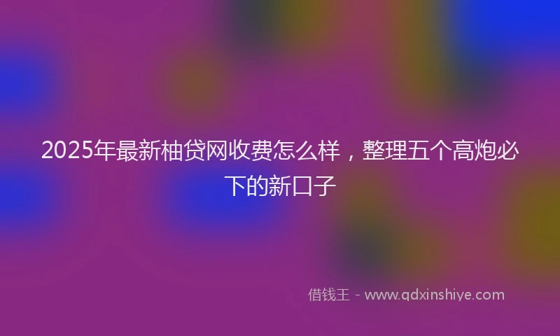 2025年最新柚贷网收费怎么样，整理五个高炮必下的新口子