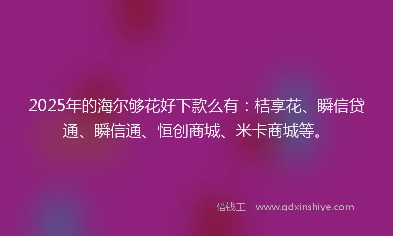 2025年的海尔够花好下款么有:桔享花、瞬信贷通、瞬信通、恒创商城、米卡商城等。