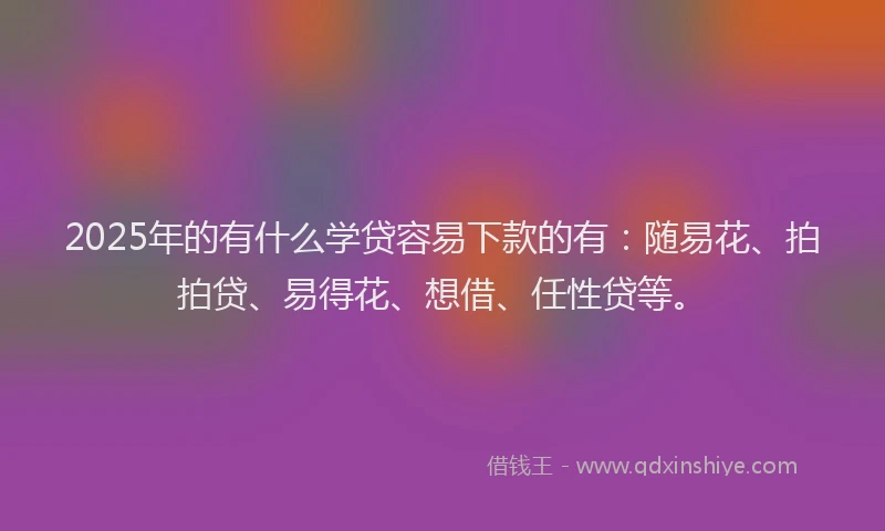 2025年的有什么学贷容易下款的有：随易花、拍拍贷、易得花、想借、任性贷等。