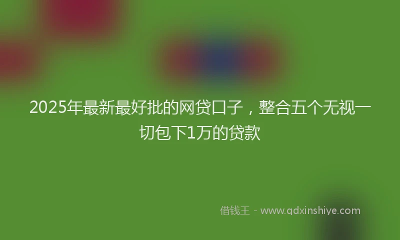 2025年最新最好批的网贷口子，整合五个无视一切包下1万的贷款
