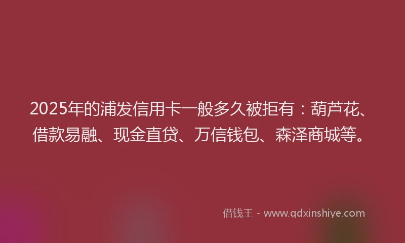 2025年的浦发信用卡一般多久被拒有：葫芦花、借款易融、现金直贷、万信钱包、森泽商城等。