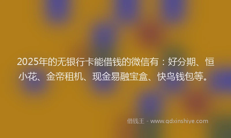 2025年的无银行卡能借钱的微信有：好分期、恒小花、金帝租机、现金易融宝盒、快鸟钱包等。