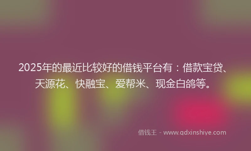 2025年的最近比较好的借钱平台有：借款宝贷、天源花、快融宝、爱帮米、现金白鸽等。