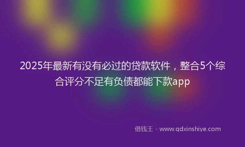 2025年最新有没有必过的贷款软件，整合5个综合评分不足有负债都能下款app
