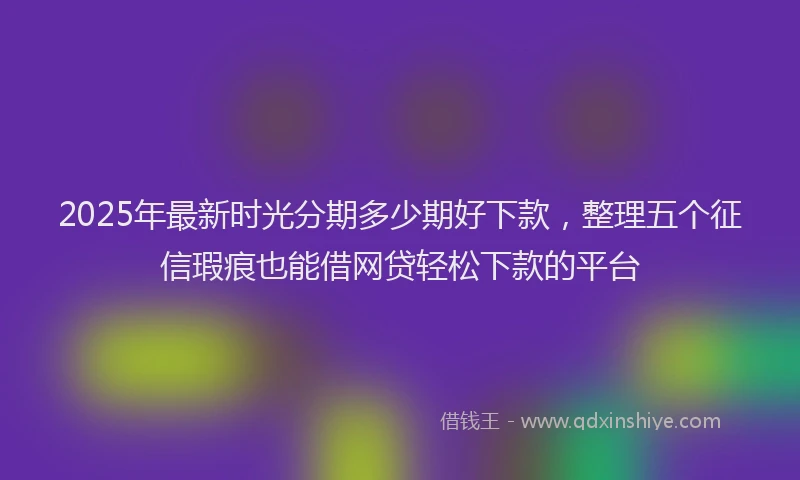 2025年最新时光分期多少期好下款，整理五个征信瑕疵也能借网贷轻松下款的平台
