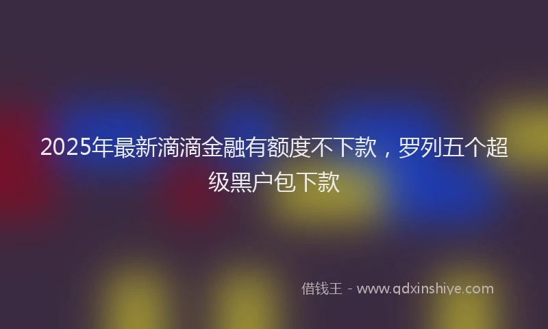 2025年最新滴滴金融有额度不下款，罗列五个超级黑户包下款
