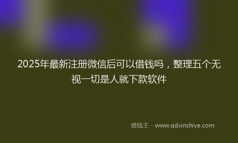 2025年最新注册微信后可以借钱吗，整理五个无视一切是人就下款软件
