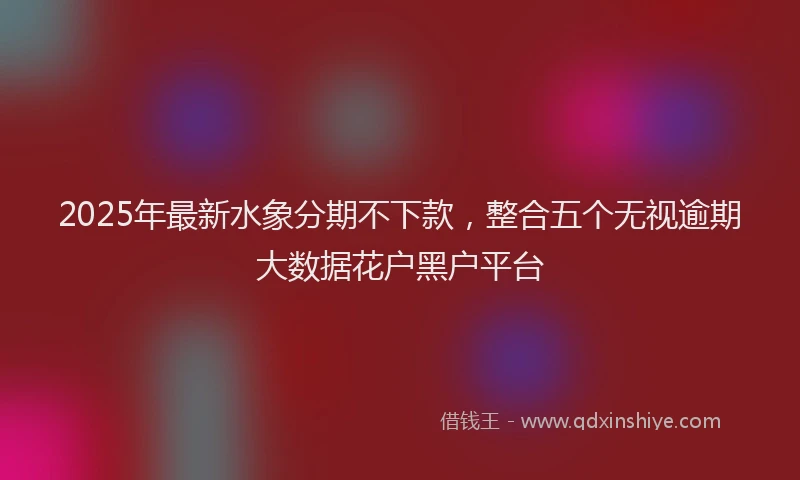 2025年最新水象分期不下款，整合五个无视逾期大数据花户黑户平台