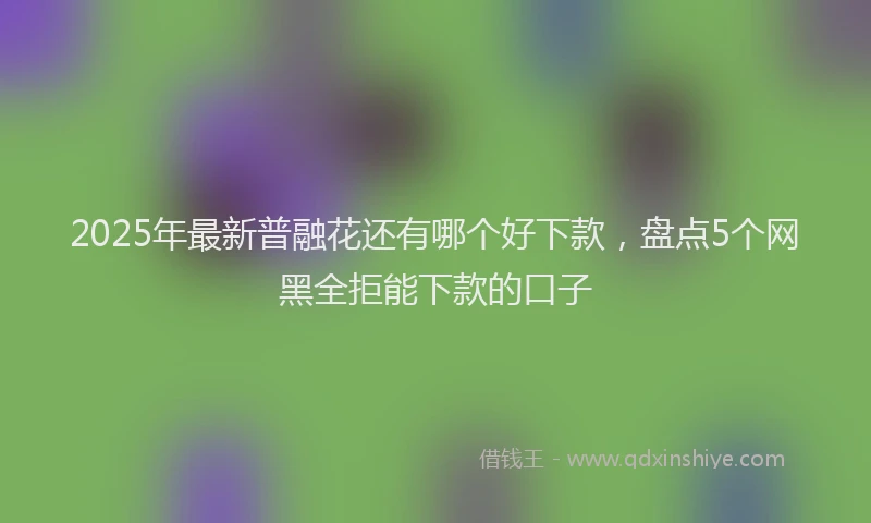 2025年最新普融花还有哪个好下款，盘点5个网黑全拒能下款的口子
